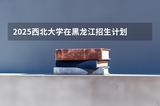 2025西北大学在黑龙江招生计划