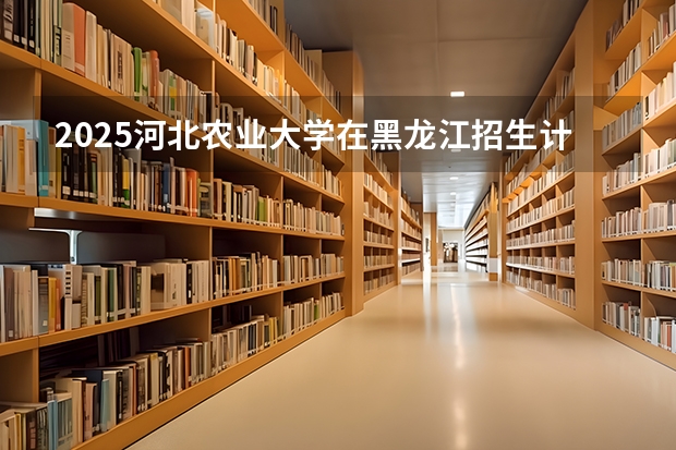2025河北农业大学在黑龙江招生计划