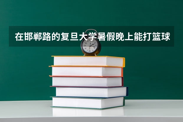 在邯郸路的复旦大学暑假晚上能打篮球吗？