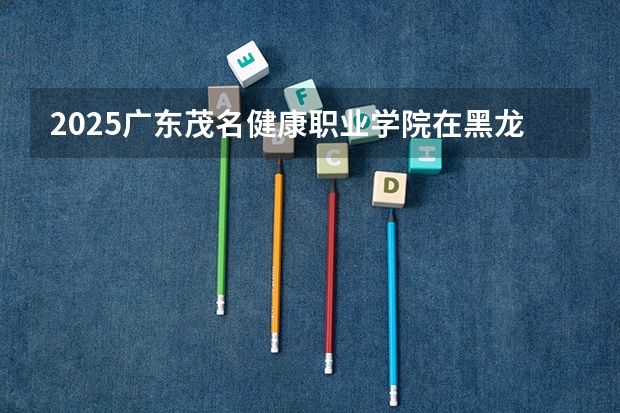 2025广东茂名健康职业学院在黑龙江招生计划