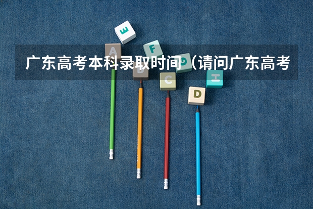 广东高考本科录取时间（请问广东高考各批次录取时间）