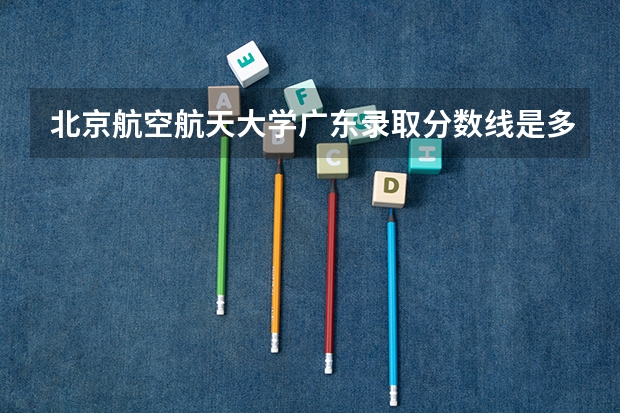 北京航空航天大学广东录取分数线是多少(2024招生人数参考)