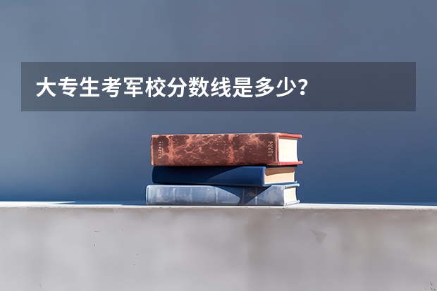 大专生考军校分数线是多少？