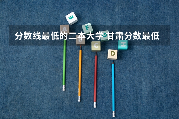 分数线最低的二本大学 甘肃分数最低的二本