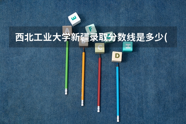 西北工业大学新疆录取分数线是多少(2024招生人数参考)