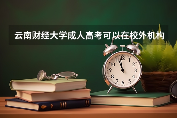 云南财经大学成人高考可以在校外机构报名吗？有哪些优势？