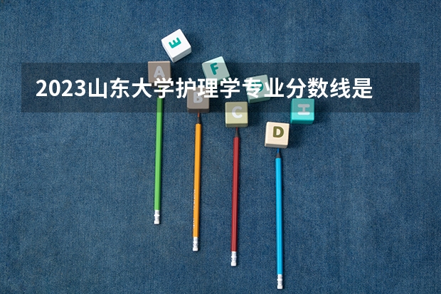 2023山东大学护理学专业分数线是多少(历年分数线一览)