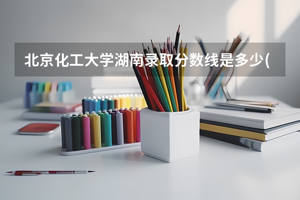北京化工大学湖南录取分数线是多少(2024招生人数参考)