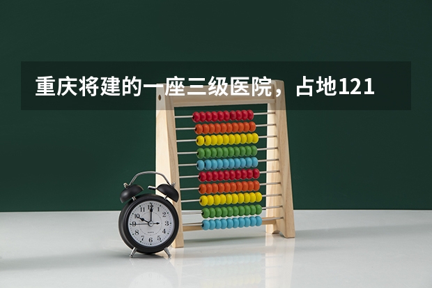 重庆将建的一座三级医院，占地121亩，计划2025年建成投用吗？