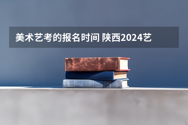 美术艺考的报名时间 陕西2024艺术类专业统考报名时间