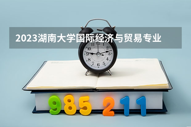 2023湖南大学国际经济与贸易专业分数线是多少(历年分数线一览)