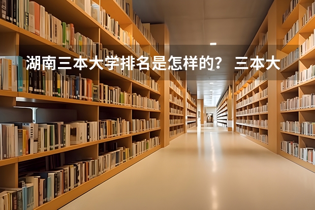 湖南三本大学排名是怎样的？ 三本大学排名榜 全国最好的三本学校