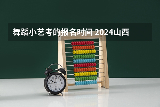 舞蹈小艺考的报名时间 2024山西艺术统考各科目考试时间