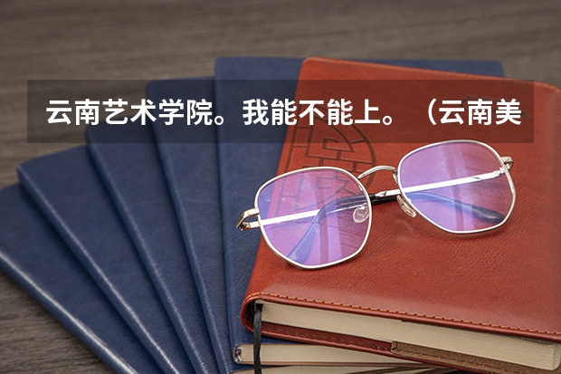 云南艺术学院。我能不能上。（云南美术的考生）急急急急急急急（云南2024艺术联考/统考考试时间几月几号）