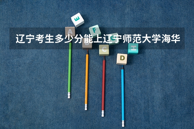 辽宁考生多少分能上辽宁师范大学海华学院