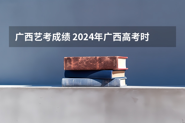 广西艺考成绩 2024年广西高考时间 6月7日-6月9日