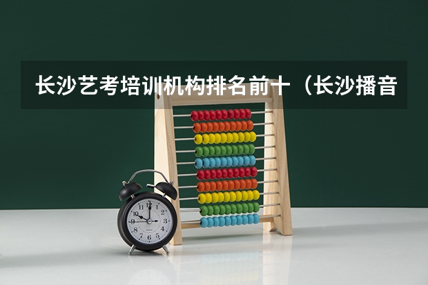 长沙艺考培训机构排名前十（长沙播音主持艺考培训机构哪家好）