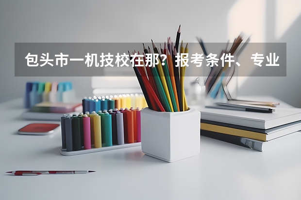 包头市一机技校在那？报考条件、专业设置、就业分配怎么样？