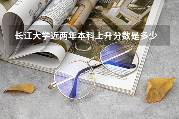 长江大学近两年本科上升分数是多少