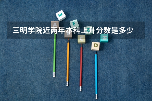 三明学院近两年本科上升分数是多少