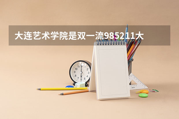 大连艺术学院是双一流/985/211大学吗?历年分数线汇总