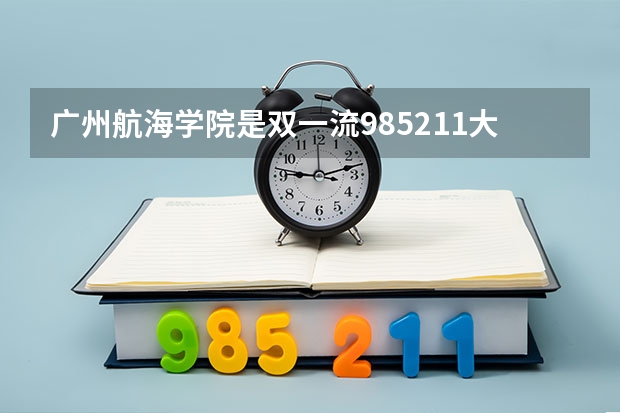 广州航海学院是双一流/985/211大学吗?历年分数线汇总
