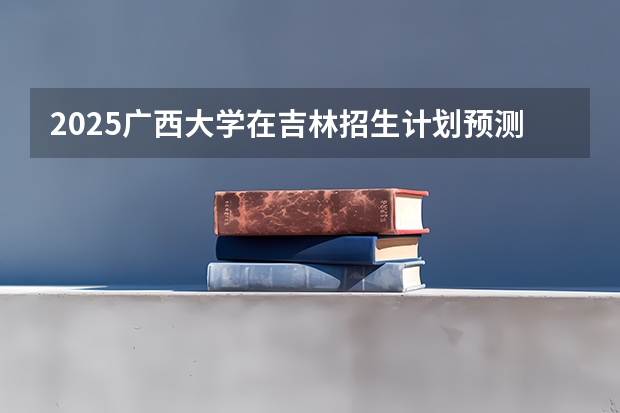 2025广西大学在吉林招生计划预测
