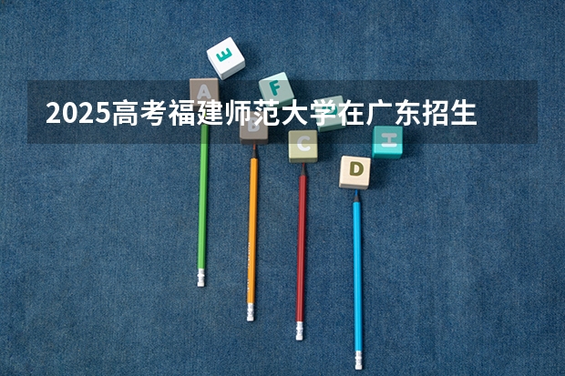 2025高考福建师范大学在广东招生计划