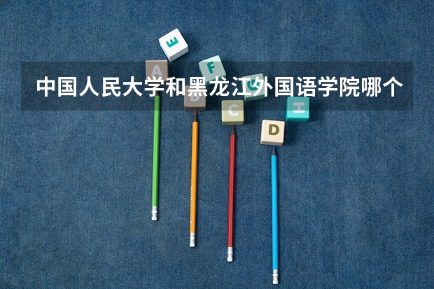 中国人民大学和黑龙江外国语学院哪个好(近三年分数线一览)
