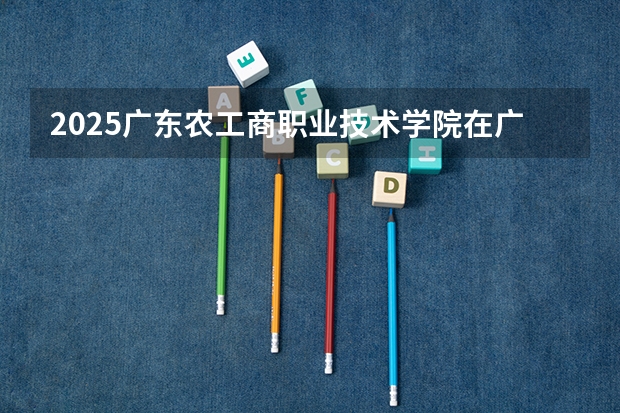 2025广东农工商职业技术学院在广东各专业招生人数汇总