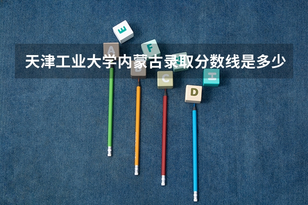 天津工业大学内蒙古录取分数线是多少(2024招生人数参考)