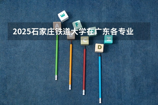 2025石家庄铁道大学在广东各专业招生人数汇总