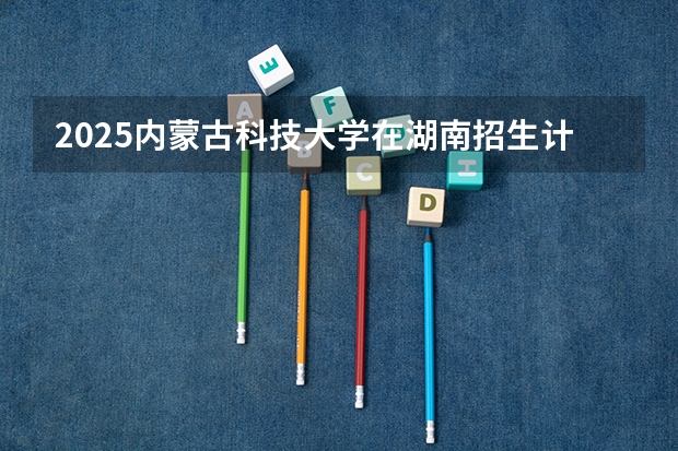2025内蒙古科技大学在湖南招生计划