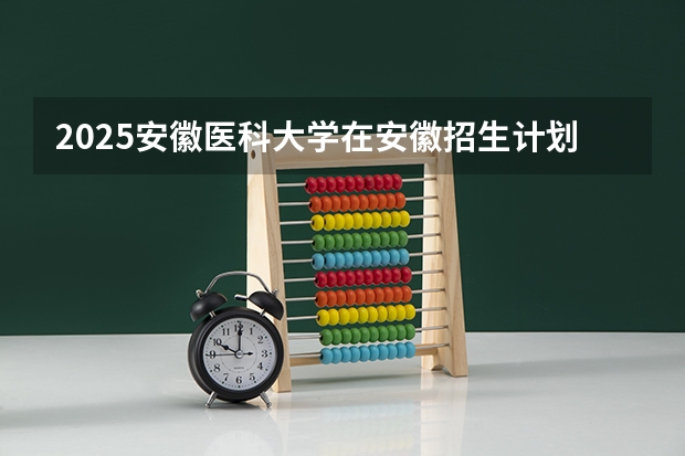 2025安徽医科大学在安徽招生计划
