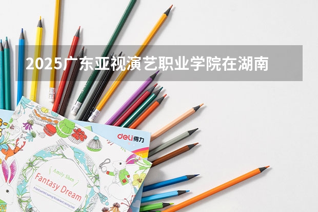 2025广东亚视演艺职业学院在湖南招生计划