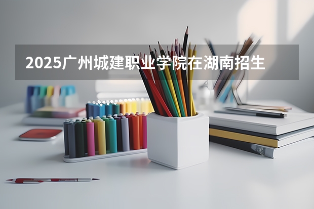 2025广州城建职业学院在湖南招生计划