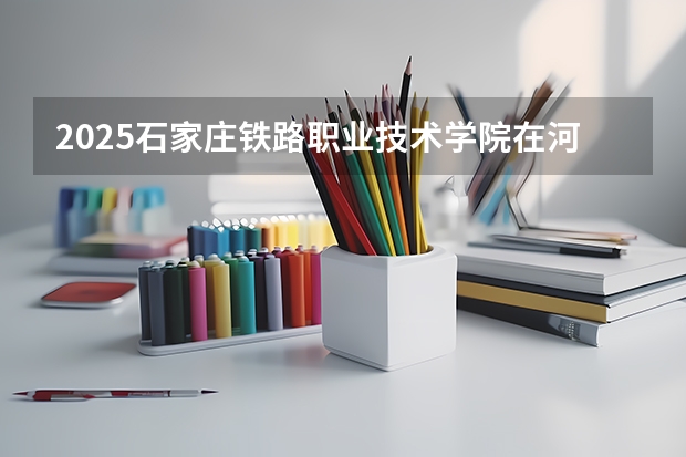 2025石家庄铁路职业技术学院在河北招生计划