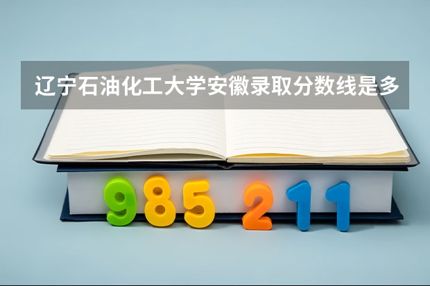 辽宁石油化工大学安徽录取分数线是多少(2024招生人数参考)