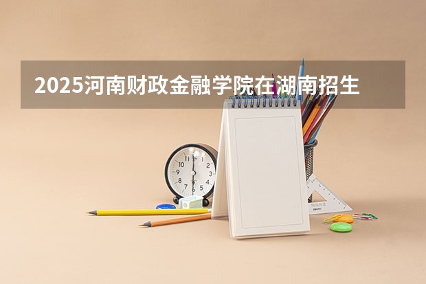 2025河南财政金融学院在湖南招生计划