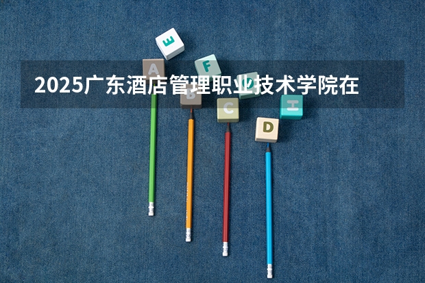 2025广东酒店管理职业技术学院在湖南招生计划