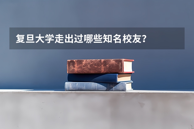复旦大学走出过哪些知名校友？