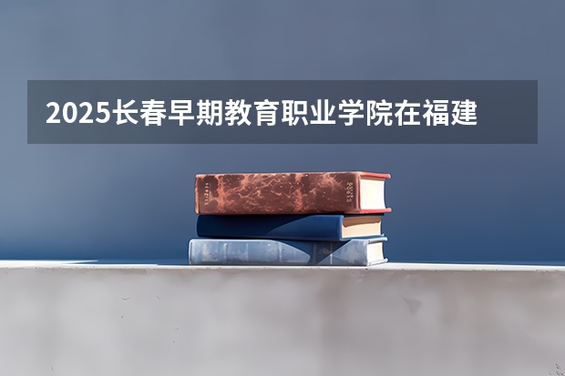 2025长春早期教育职业学院在福建招生计划